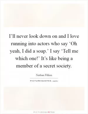 I’ll never look down on and I love running into actors who say ‘Oh yeah, I did a soap.’ I say ‘Tell me which one!’ It’s like being a member of a secret society Picture Quote #1