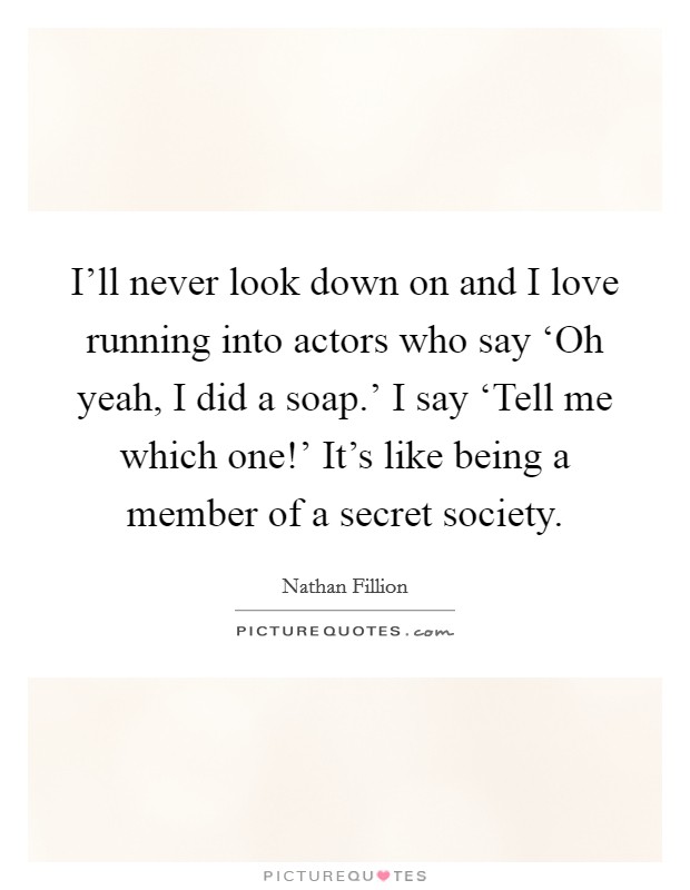 I'll never look down on and I love running into actors who say ‘Oh yeah, I did a soap.' I say ‘Tell me which one!' It's like being a member of a secret society Picture Quote #1