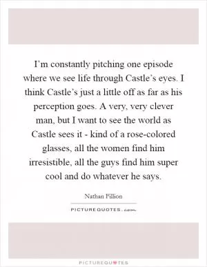 I’m constantly pitching one episode where we see life through Castle’s eyes. I think Castle’s just a little off as far as his perception goes. A very, very clever man, but I want to see the world as Castle sees it - kind of a rose-colored glasses, all the women find him irresistible, all the guys find him super cool and do whatever he says Picture Quote #1