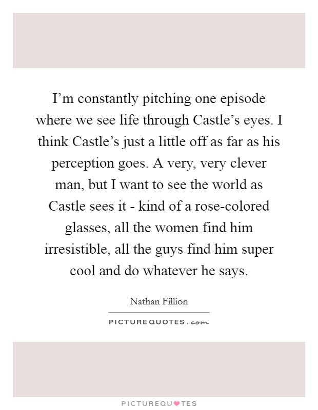 I'm constantly pitching one episode where we see life through Castle's eyes. I think Castle's just a little off as far as his perception goes. A very, very clever man, but I want to see the world as Castle sees it - kind of a rose-colored glasses, all the women find him irresistible, all the guys find him super cool and do whatever he says Picture Quote #1