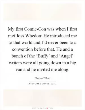 My first Comic-Con was when I first met Joss Whedon: He introduced me to that world and I’d never been to a convention before that. He and a bunch of the ‘Buffy’ and ‘Angel’ writers were all going down in a big van and he invited me along Picture Quote #1