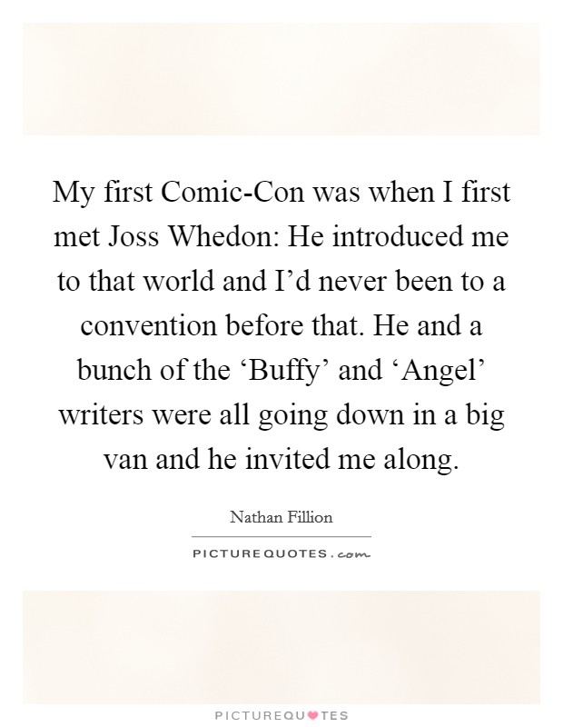 My first Comic-Con was when I first met Joss Whedon: He introduced me to that world and I'd never been to a convention before that. He and a bunch of the ‘Buffy' and ‘Angel' writers were all going down in a big van and he invited me along Picture Quote #1