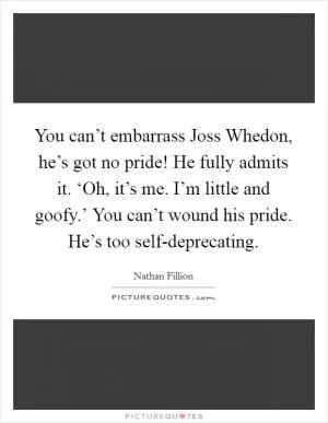 You can’t embarrass Joss Whedon, he’s got no pride! He fully admits it. ‘Oh, it’s me. I’m little and goofy.’ You can’t wound his pride. He’s too self-deprecating Picture Quote #1