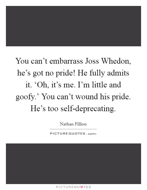 You can't embarrass Joss Whedon, he's got no pride! He fully admits it. ‘Oh, it's me. I'm little and goofy.' You can't wound his pride. He's too self-deprecating Picture Quote #1