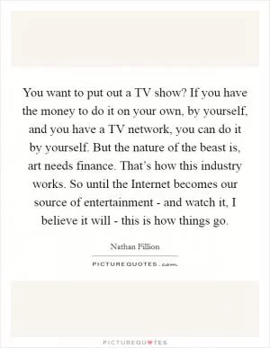 You want to put out a TV show? If you have the money to do it on your own, by yourself, and you have a TV network, you can do it by yourself. But the nature of the beast is, art needs finance. That’s how this industry works. So until the Internet becomes our source of entertainment - and watch it, I believe it will - this is how things go Picture Quote #1