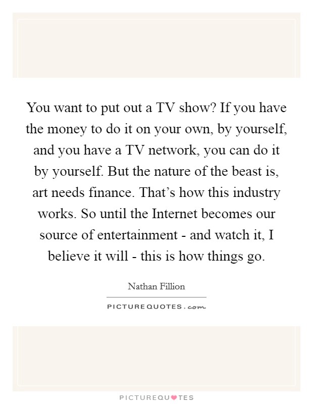 You want to put out a TV show? If you have the money to do it on your own, by yourself, and you have a TV network, you can do it by yourself. But the nature of the beast is, art needs finance. That's how this industry works. So until the Internet becomes our source of entertainment - and watch it, I believe it will - this is how things go Picture Quote #1