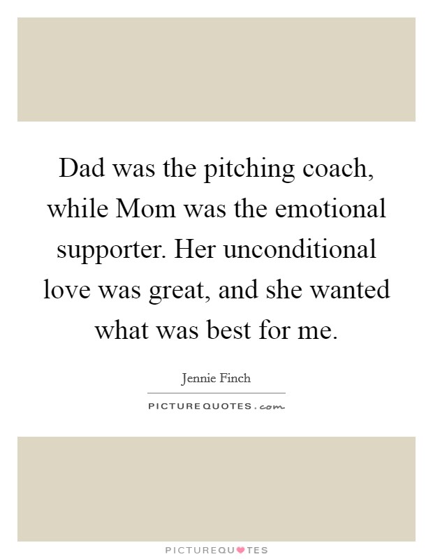 Dad was the pitching coach, while Mom was the emotional supporter. Her unconditional love was great, and she wanted what was best for me Picture Quote #1