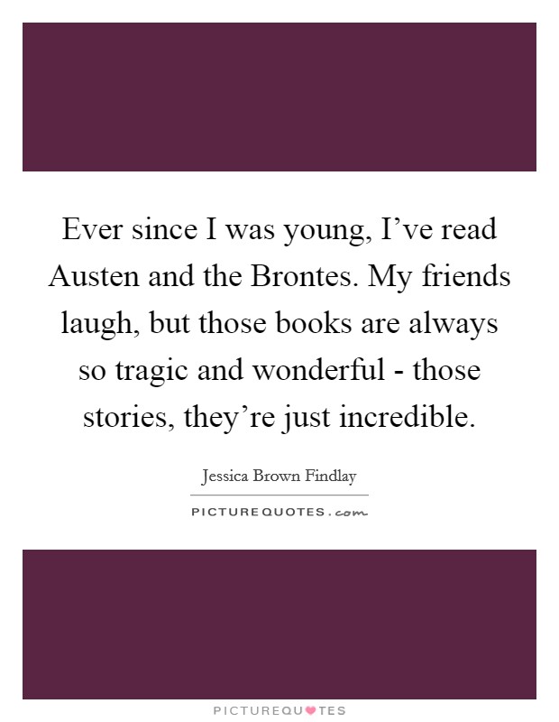 Ever since I was young, I've read Austen and the Brontes. My friends laugh, but those books are always so tragic and wonderful - those stories, they're just incredible Picture Quote #1