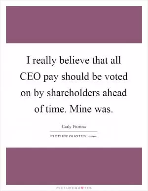 I really believe that all CEO pay should be voted on by shareholders ahead of time. Mine was Picture Quote #1