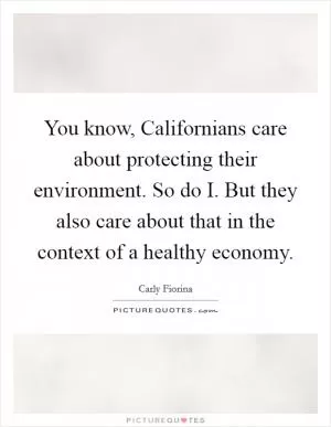 You know, Californians care about protecting their environment. So do I. But they also care about that in the context of a healthy economy Picture Quote #1