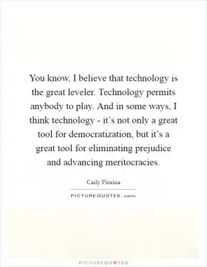 You know, I believe that technology is the great leveler. Technology permits anybody to play. And in some ways, I think technology - it’s not only a great tool for democratization, but it’s a great tool for eliminating prejudice and advancing meritocracies Picture Quote #1