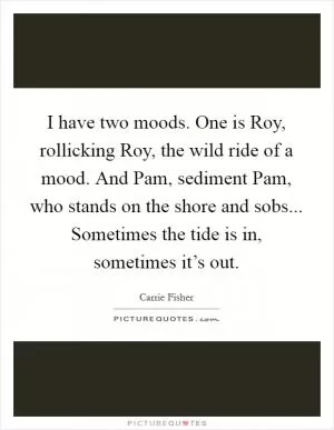 I have two moods. One is Roy, rollicking Roy, the wild ride of a mood. And Pam, sediment Pam, who stands on the shore and sobs... Sometimes the tide is in, sometimes it’s out Picture Quote #1