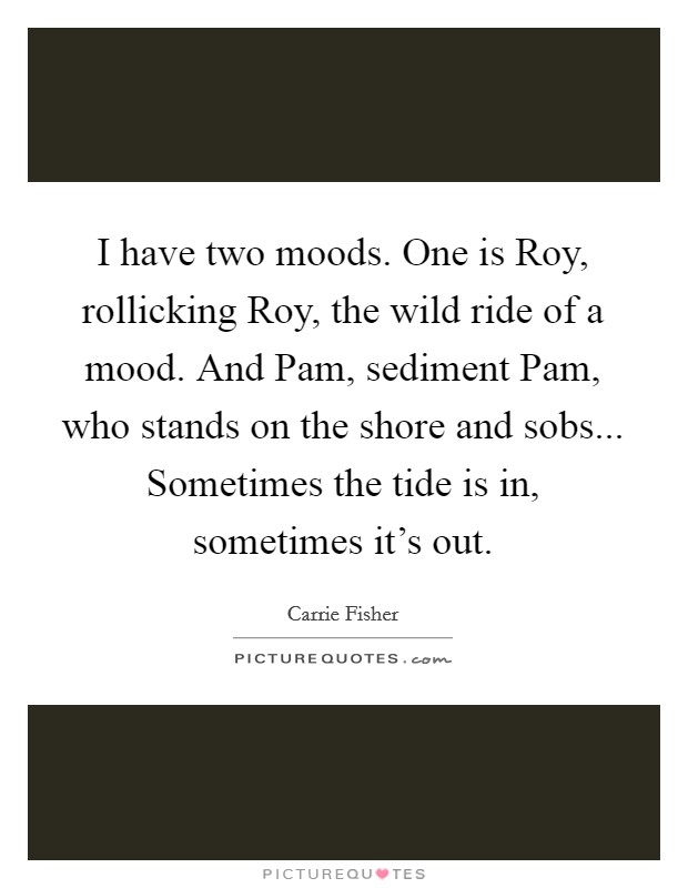 I have two moods. One is Roy, rollicking Roy, the wild ride of a mood. And Pam, sediment Pam, who stands on the shore and sobs... Sometimes the tide is in, sometimes it's out Picture Quote #1