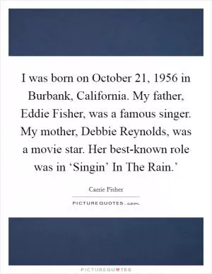I was born on October 21, 1956 in Burbank, California. My father, Eddie Fisher, was a famous singer. My mother, Debbie Reynolds, was a movie star. Her best-known role was in ‘Singin’ In The Rain.’ Picture Quote #1