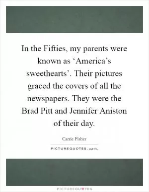 In the Fifties, my parents were known as ‘America’s sweethearts’. Their pictures graced the covers of all the newspapers. They were the Brad Pitt and Jennifer Aniston of their day Picture Quote #1