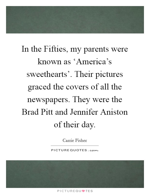 In the Fifties, my parents were known as ‘America's sweethearts'. Their pictures graced the covers of all the newspapers. They were the Brad Pitt and Jennifer Aniston of their day Picture Quote #1