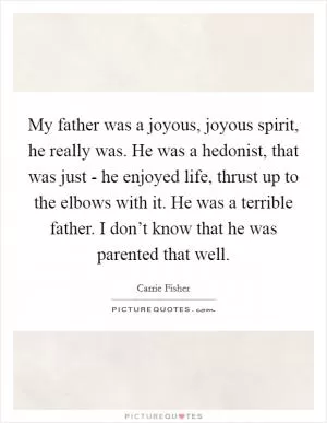 My father was a joyous, joyous spirit, he really was. He was a hedonist, that was just - he enjoyed life, thrust up to the elbows with it. He was a terrible father. I don’t know that he was parented that well Picture Quote #1