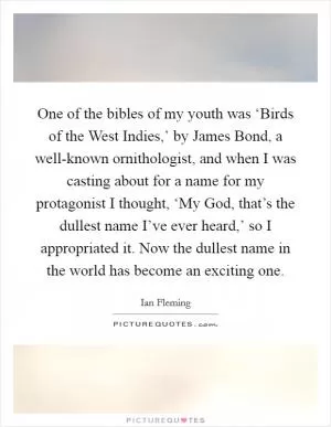 One of the bibles of my youth was ‘Birds of the West Indies,’ by James Bond, a well-known ornithologist, and when I was casting about for a name for my protagonist I thought, ‘My God, that’s the dullest name I’ve ever heard,’ so I appropriated it. Now the dullest name in the world has become an exciting one Picture Quote #1