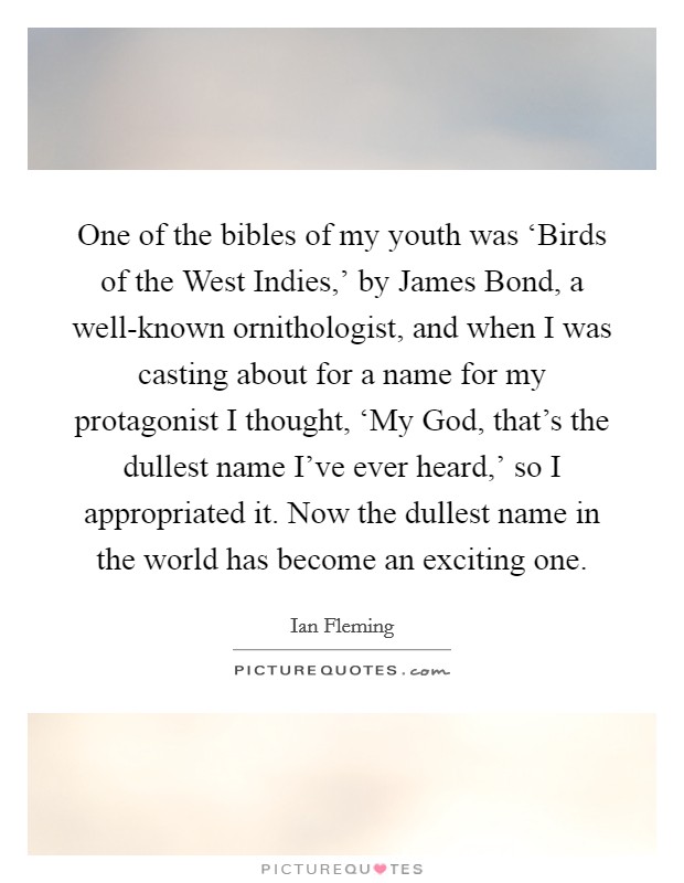 One of the bibles of my youth was ‘Birds of the West Indies,' by James Bond, a well-known ornithologist, and when I was casting about for a name for my protagonist I thought, ‘My God, that's the dullest name I've ever heard,' so I appropriated it. Now the dullest name in the world has become an exciting one Picture Quote #1