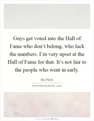 Guys get voted into the Hall of Fame who don’t belong, who lack the numbers. I’m very upset at the Hall of Fame for that. It’s not fair to the people who went in early Picture Quote #1