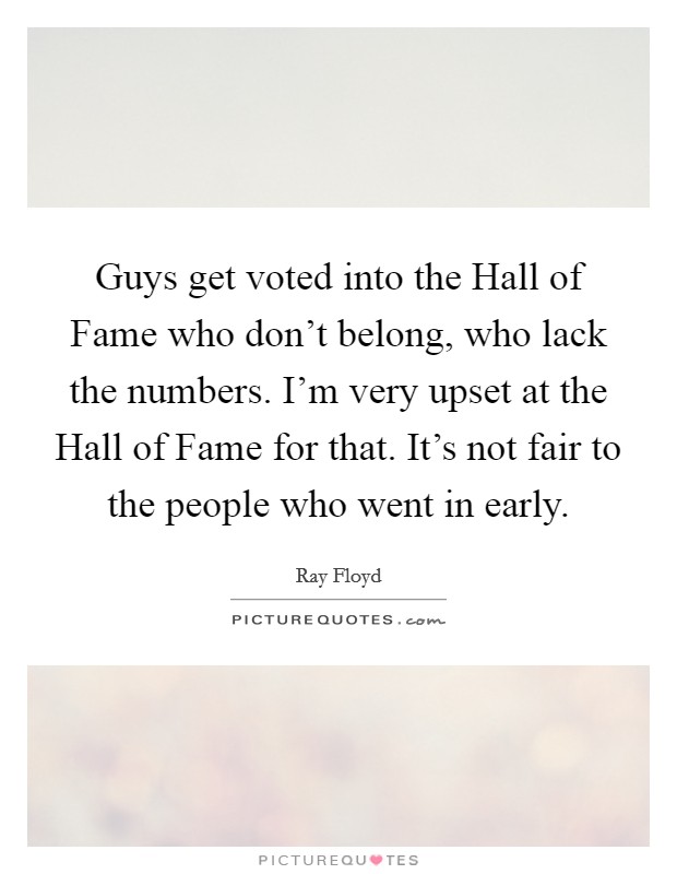 Guys get voted into the Hall of Fame who don't belong, who lack the numbers. I'm very upset at the Hall of Fame for that. It's not fair to the people who went in early Picture Quote #1