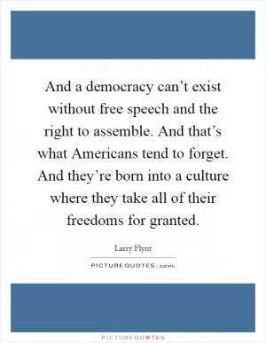And a democracy can’t exist without free speech and the right to assemble. And that’s what Americans tend to forget. And they’re born into a culture where they take all of their freedoms for granted Picture Quote #1