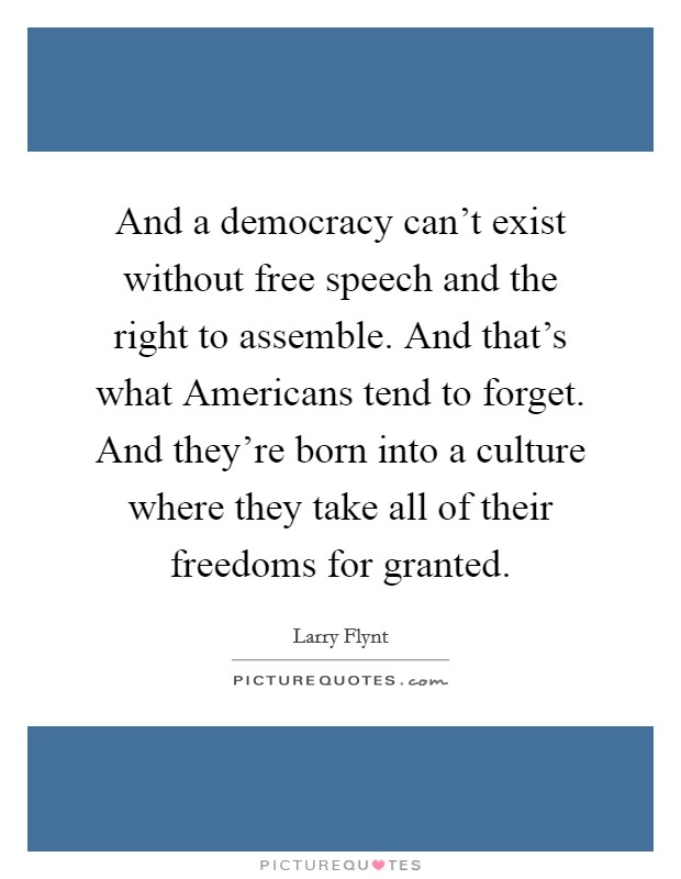 And a democracy can't exist without free speech and the right to assemble. And that's what Americans tend to forget. And they're born into a culture where they take all of their freedoms for granted Picture Quote #1