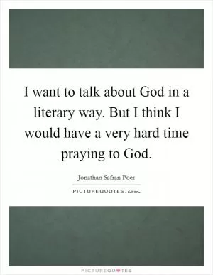 I want to talk about God in a literary way. But I think I would have a very hard time praying to God Picture Quote #1