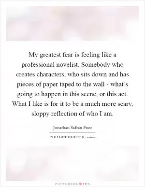 My greatest fear is feeling like a professional novelist. Somebody who creates characters, who sits down and has pieces of paper taped to the wall - what’s going to happen in this scene, or this act. What I like is for it to be a much more scary, sloppy reflection of who I am Picture Quote #1