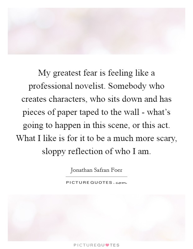 My greatest fear is feeling like a professional novelist. Somebody who creates characters, who sits down and has pieces of paper taped to the wall - what's going to happen in this scene, or this act. What I like is for it to be a much more scary, sloppy reflection of who I am Picture Quote #1