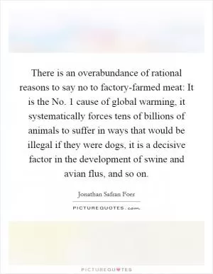 There is an overabundance of rational reasons to say no to factory-farmed meat: It is the No. 1 cause of global warming, it systematically forces tens of billions of animals to suffer in ways that would be illegal if they were dogs, it is a decisive factor in the development of swine and avian flus, and so on Picture Quote #1