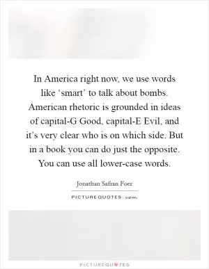 In America right now, we use words like ‘smart’ to talk about bombs. American rhetoric is grounded in ideas of capital-G Good, capital-E Evil, and it’s very clear who is on which side. But in a book you can do just the opposite. You can use all lower-case words Picture Quote #1