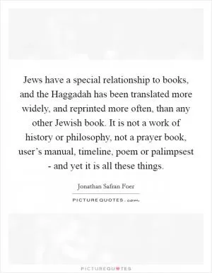 Jews have a special relationship to books, and the Haggadah has been translated more widely, and reprinted more often, than any other Jewish book. It is not a work of history or philosophy, not a prayer book, user’s manual, timeline, poem or palimpsest - and yet it is all these things Picture Quote #1