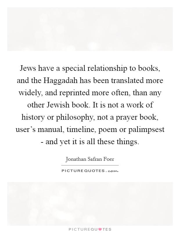 Jews have a special relationship to books, and the Haggadah has been translated more widely, and reprinted more often, than any other Jewish book. It is not a work of history or philosophy, not a prayer book, user's manual, timeline, poem or palimpsest - and yet it is all these things Picture Quote #1