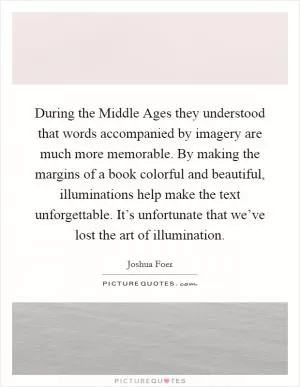 During the Middle Ages they understood that words accompanied by imagery are much more memorable. By making the margins of a book colorful and beautiful, illuminations help make the text unforgettable. It’s unfortunate that we’ve lost the art of illumination Picture Quote #1