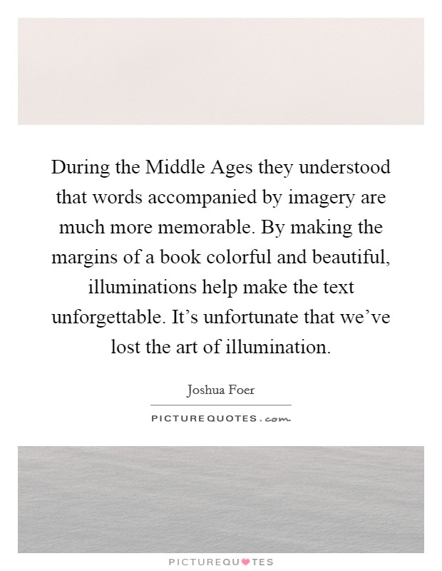 During the Middle Ages they understood that words accompanied by imagery are much more memorable. By making the margins of a book colorful and beautiful, illuminations help make the text unforgettable. It's unfortunate that we've lost the art of illumination Picture Quote #1