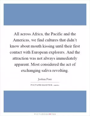 All across Africa, the Pacific and the Americas, we find cultures that didn’t know about mouth kissing until their first contact with European explorers. And the attraction was not always immediately apparent. Most considered the act of exchanging saliva revolting Picture Quote #1