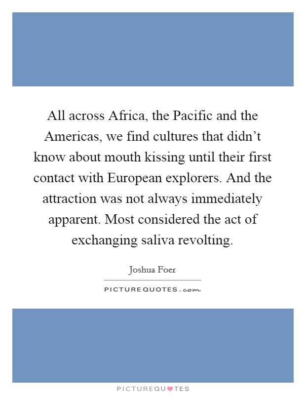 All across Africa, the Pacific and the Americas, we find cultures that didn't know about mouth kissing until their first contact with European explorers. And the attraction was not always immediately apparent. Most considered the act of exchanging saliva revolting Picture Quote #1
