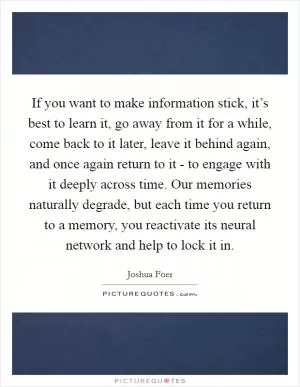 If you want to make information stick, it’s best to learn it, go away from it for a while, come back to it later, leave it behind again, and once again return to it - to engage with it deeply across time. Our memories naturally degrade, but each time you return to a memory, you reactivate its neural network and help to lock it in Picture Quote #1