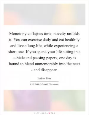 Monotony collapses time; novelty unfolds it. You can exercise daily and eat healthily and live a long life, while experiencing a short one. If you spend your life sitting in a cubicle and passing papers, one day is bound to blend unmemorably into the next - and disappear Picture Quote #1