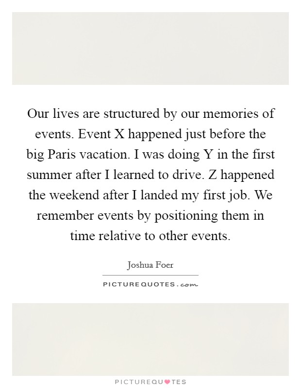Our lives are structured by our memories of events. Event X happened just before the big Paris vacation. I was doing Y in the first summer after I learned to drive. Z happened the weekend after I landed my first job. We remember events by positioning them in time relative to other events Picture Quote #1