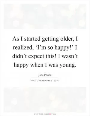 As I started getting older, I realized, ‘I’m so happy!’ I didn’t expect this! I wasn’t happy when I was young Picture Quote #1