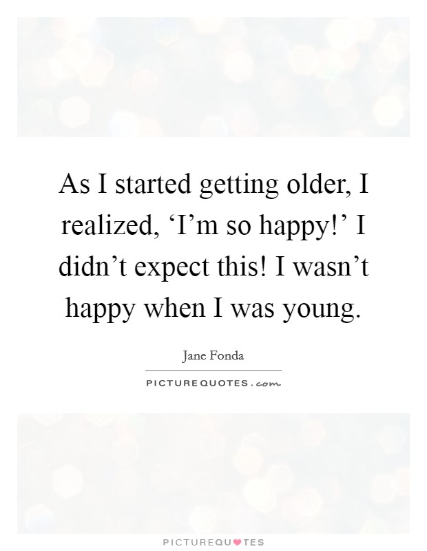 As I started getting older, I realized, ‘I'm so happy!' I didn't expect this! I wasn't happy when I was young Picture Quote #1