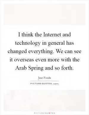 I think the Internet and technology in general has changed everything. We can see it overseas even more with the Arab Spring and so forth Picture Quote #1
