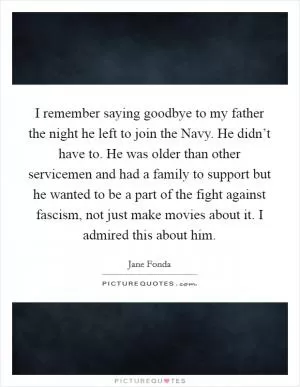 I remember saying goodbye to my father the night he left to join the Navy. He didn’t have to. He was older than other servicemen and had a family to support but he wanted to be a part of the fight against fascism, not just make movies about it. I admired this about him Picture Quote #1