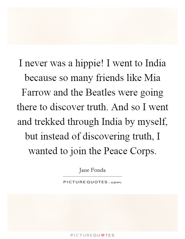 I never was a hippie! I went to India because so many friends like Mia Farrow and the Beatles were going there to discover truth. And so I went and trekked through India by myself, but instead of discovering truth, I wanted to join the Peace Corps Picture Quote #1