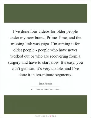 I’ve done four videos for older people under my new brand, Prime Time, and the missing link was yoga. I’m aiming it for older people - people who have never worked out or who are recovering from a surgery and have to start slow. It’s easy, you can’t get hurt, it’s very doable, and I’ve done it in ten-minute segments Picture Quote #1