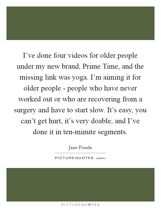I've done four videos for older people under my new brand, Prime Time, and the missing link was yoga. I'm aiming it for older people - people who have never worked out or who are recovering from a surgery and have to start slow. It's easy, you can't get hurt, it's very doable, and I've done it in ten-minute segments Picture Quote #1