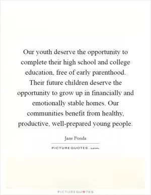 Our youth deserve the opportunity to complete their high school and college education, free of early parenthood. Their future children deserve the opportunity to grow up in financially and emotionally stable homes. Our communities benefit from healthy, productive, well-prepared young people Picture Quote #1