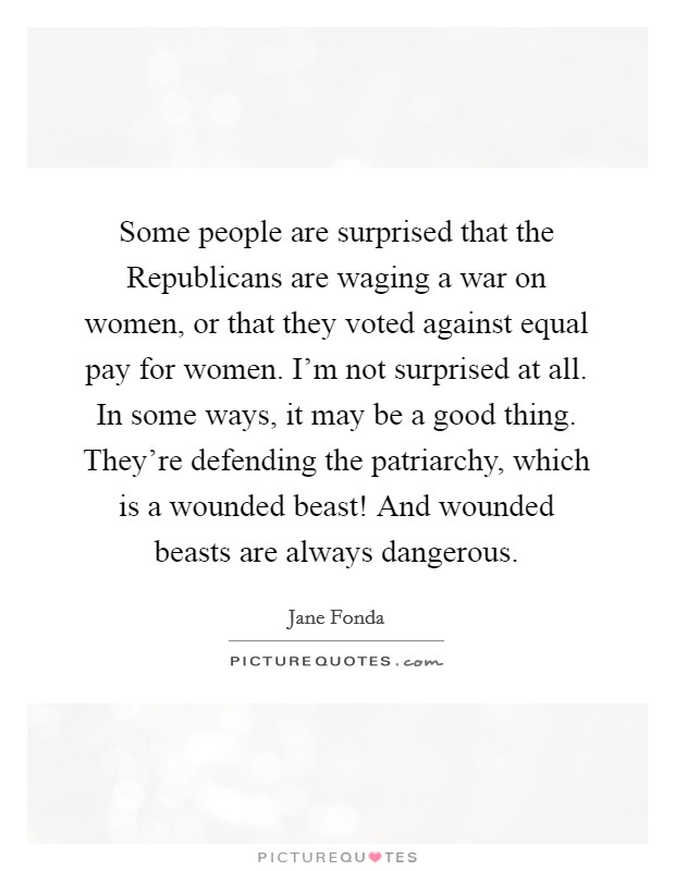 Some people are surprised that the Republicans are waging a war on women, or that they voted against equal pay for women. I'm not surprised at all. In some ways, it may be a good thing. They're defending the patriarchy, which is a wounded beast! And wounded beasts are always dangerous Picture Quote #1